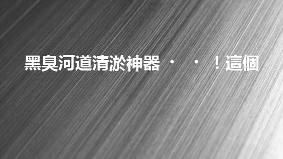 黑臭河道清淤神器！這個(gè)設(shè)備能否化解污水之困？